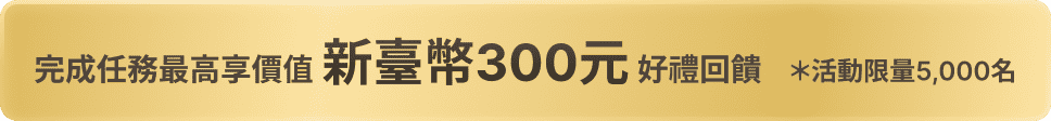 完成任務最高享新台幣300元回饋 *活動限量5,000名